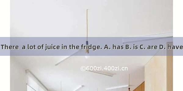 There  a lot of juice in the fridge. A. has B. is C. are D. have