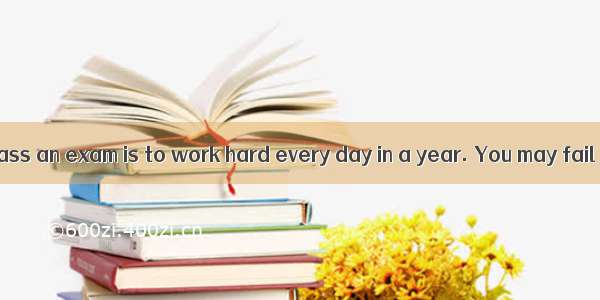A good way to pass an exam is to work hard every day in a year. You may fail in an exam  i