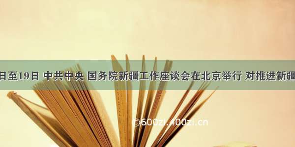 5月17日至19日 中共中央 国务院新疆工作座谈会在北京举行 对推进新疆跨越式