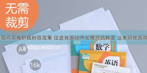 单选题我国政府实施积极财政政策 促进我国经济发展方式转变 这表明我国政府A.是社会