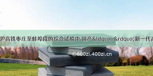12月3日 在京沪高铁枣庄至蚌埠段的综合试验中 国产“ ”新一代高速动车组跑