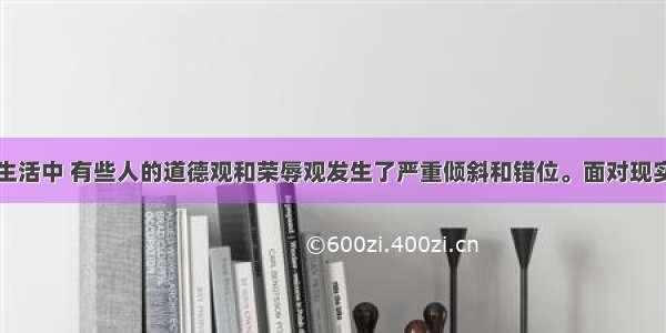 在现实社会生活中 有些人的道德观和荣辱观发生了严重倾斜和错位。面对现实社会道德发