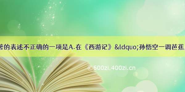 单选题下列有关名著的表述不正确的一项是A.在《西游记》“孙悟空一调芭蕉扇”中 铁扇