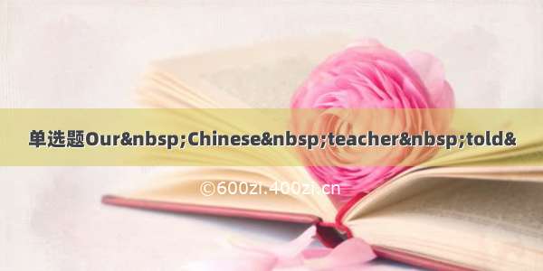 单选题Our Chinese teacher told&