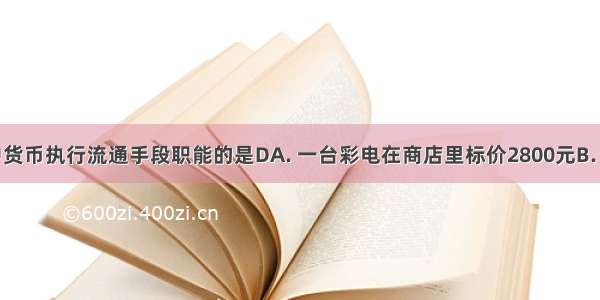 下列活动中货币执行流通手段职能的是DA. 一台彩电在商店里标价2800元B. 工厂财务人