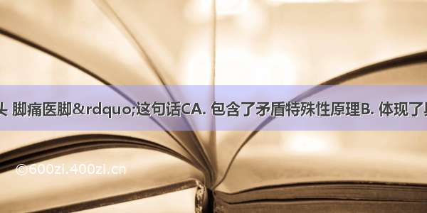 “头痛医头 脚痛医脚”这句话CA. 包含了矛盾特殊性原理B. 体现了具体问题具体分析