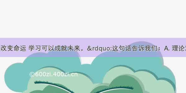 “知识能够改变命运 学习可以成就未来。”这句话告诉我们：A. 理论对社会和个人的进