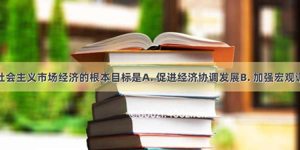 我国发展社会主义市场经济的根本目标是A. 促进经济协调发展B. 加强宏观调控C. 巩固