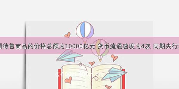 假如某国待售商品的价格总额为10000亿元 货币流通速度为4次 同期央行发行纸币