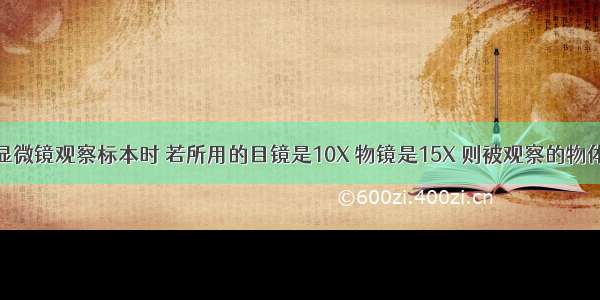 单选题用显微镜观察标本时 若所用的目镜是10X 物镜是15X 则被观察的物体放大了A.