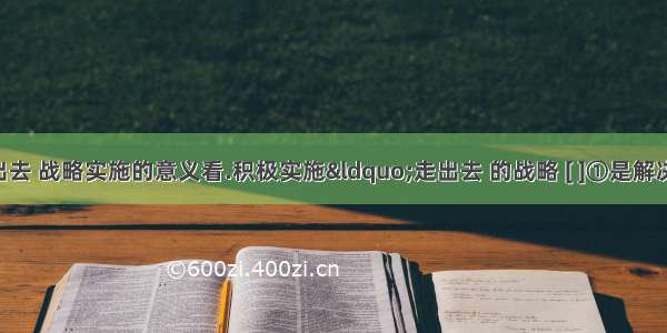 从“走出去 战略实施的意义看.积极实施“走出去 的战略 [ ]①是解决我国资源短缺