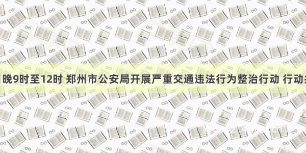 11月7日晚9时至12时 郑州市公安局开展严重交通违法行为整治行动 行动共查处酒