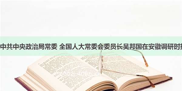 7月7日 中共中央政治局常委 全国人大常委会委员长吴邦国在安徽调研时指出：发