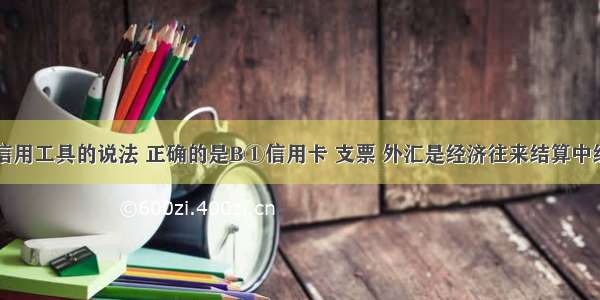 下列有关信用工具的说法 正确的是B①信用卡 支票 外汇是经济往来结算中经常使用的