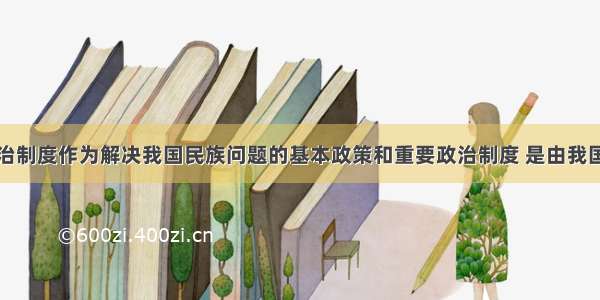 民族区域自治制度作为解决我国民族问题的基本政策和重要政治制度 是由我国民族关系的