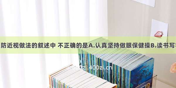 下列关于预防近视做法的叙述中 不正确的是A.认真坚持做眼保健操B.读书写字姿势正确 