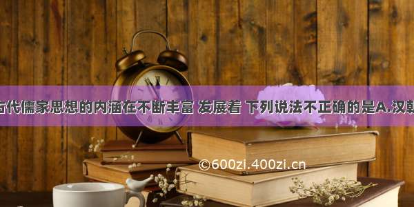 单选题中国古代儒家思想的内涵在不断丰富 发展着 下列说法不正确的是A.汉朝时 儒家思想