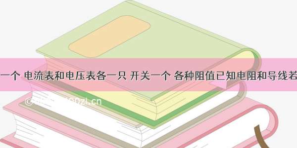 器材;电源一个 电流表和电压表各一只 开关一个 各种阻值已知电阻和导线若干.设计一