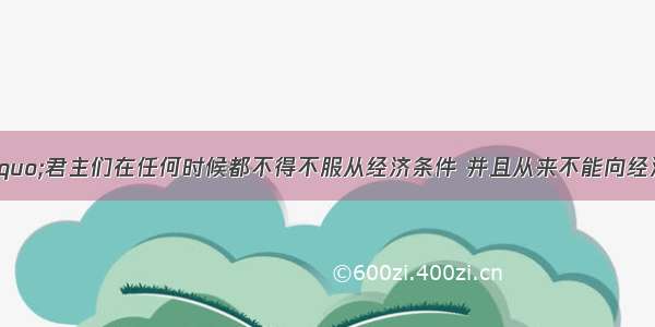 马克思说：“君主们在任何时候都不得不服从经济条件 并且从来不能向经济条件发号施令