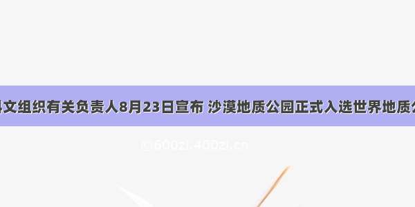 联合国教科文组织有关负责人8月23日宣布 沙漠地质公园正式入选世界地质公园 这也是