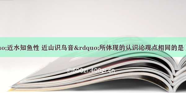 下列观点与“近水知鱼性 近山识鸟音”所体现的认识论观点相同的是①冰冻三尺 非一日