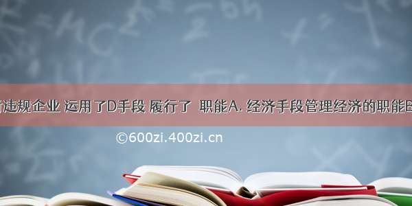 国家查封违规企业 运用了D手段 履行了　职能A. 经济手段管理经济的职能B. 法律手