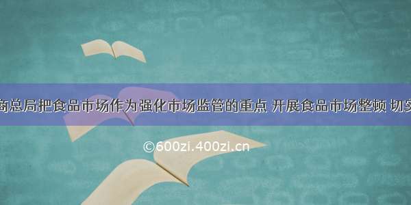 国家工商总局把食品市场作为强化市场监管的重点 开展食品市场整顿 切实保障食