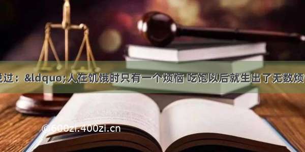 一位西方哲人说过：“人在饥饿时只有一个烦恼 吃饱以后就生出了无数烦恼。前者是生存