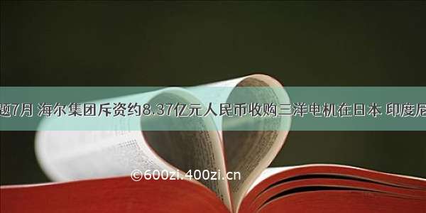 单选题7月 海尔集团斥资约8.37亿元人民币收购三洋电机在日本 印度尼西亚