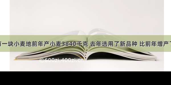 王大爷家有一块小麦地前年产小麦3840千克 去年选用了新品种 比前年增产了二成 增产