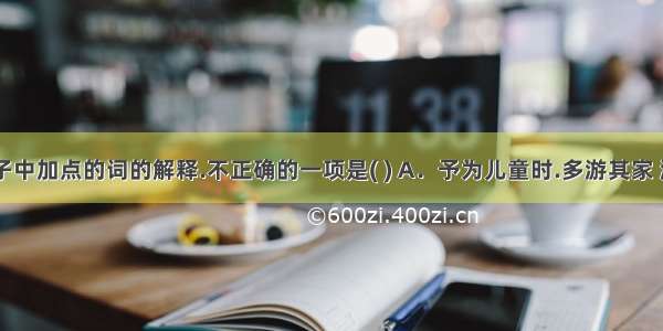 对下列句子中加点的词的解释.不正确的一项是( ) A．予为儿童时.多游其家 游:游玩 B．