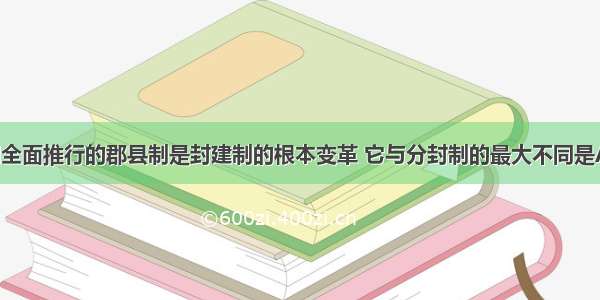 单选题秦朝全面推行的郡县制是封建制的根本变革 它与分封制的最大不同是A.郡守 县令