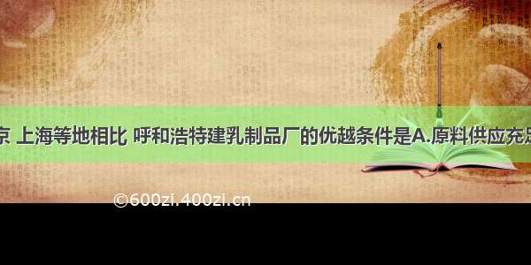 单选题与北京 上海等地相比 呼和浩特建乳制品厂的优越条件是A.原料供应充足B.交通运输