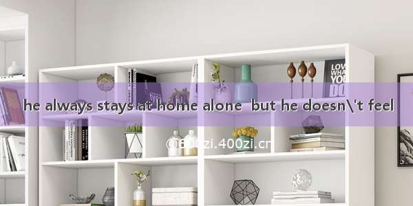 he always stays at home alone  but he doesn\'t feel