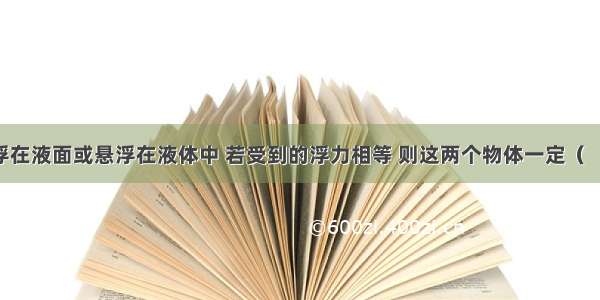 两物体漂浮在液面或悬浮在液体中 若受到的浮力相等 则这两个物体一定（　　）A. 密