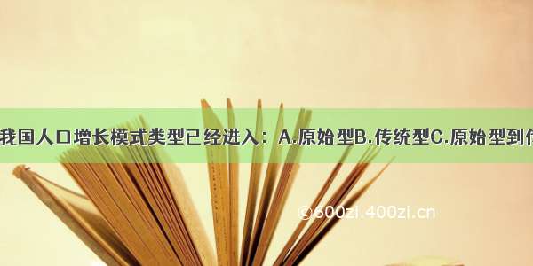 单选题目前 我国人口增长模式类型已经进入：A.原始型B.传统型C.原始型到传统型过渡D