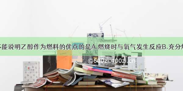 下列选项中不能说明乙醇作为燃料的优点的是A.燃烧时与氧气发生反应B.充分燃烧的产物不