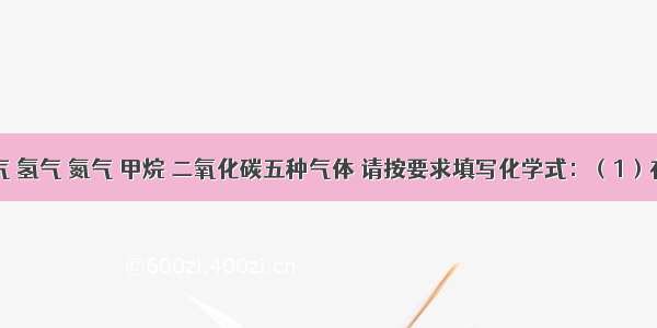 现有氧气 氢气 氮气 甲烷 二氧化碳五种气体 请按要求填写化学式：（1）在空气中