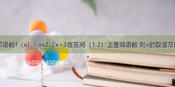 已知函数f（x）=ax2-2x+3在区间（1 2）上是减函数 则a的取值范围是