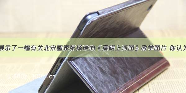 王老师上课展示了一幅有关北宋画家张择端的《清明上河图》教学图片 你认为它反映出的