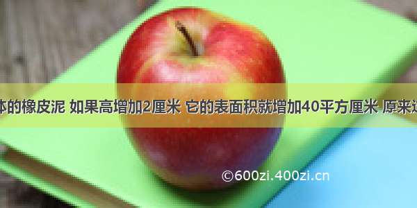 一个正方体的橡皮泥 如果高增加2厘米 它的表面积就增加40平方厘米 原来这个正方体