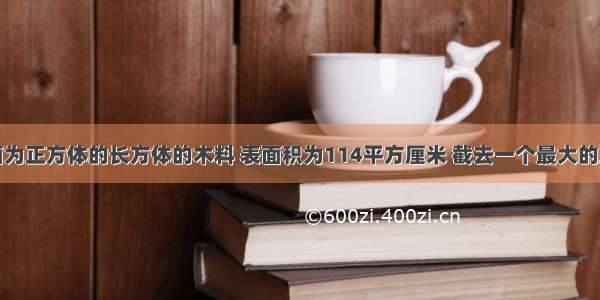 一根横截面为正方体的长方体的木料 表面积为114平方厘米 截去一个最大的正方体后表