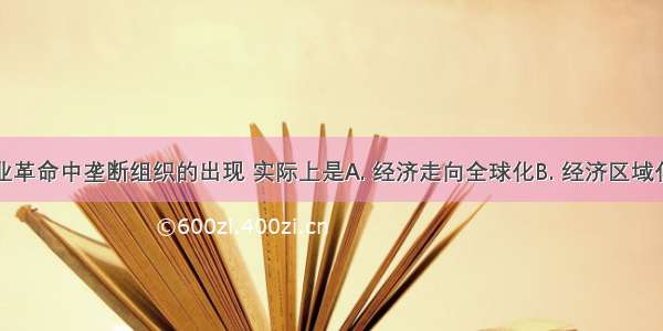 第二次工业革命中垄断组织的出现 实际上是A. 经济走向全球化B. 经济区域化的进一步