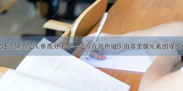 单选题下列叙述正确的是A.单质分子中一定存在共价键B.由非金属元素组成的化合物一定是