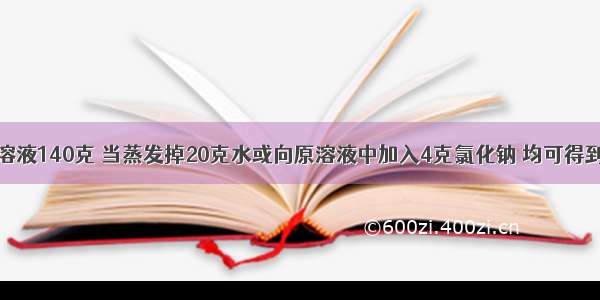 现有氯化钠溶液140克 当蒸发掉20克水或向原溶液中加入4克氯化钠 均可得到质量分数相