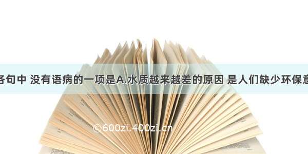 单选题下列各句中 没有语病的一项是A.水质越来越差的原因 是人们缺少环保意识 使生态平