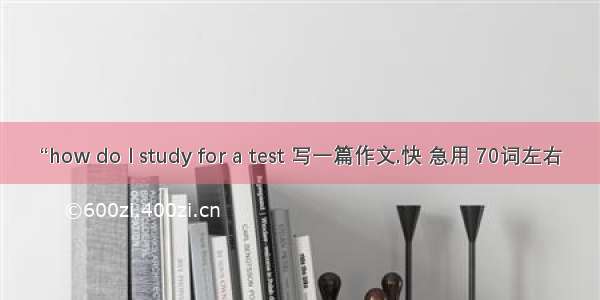 “how do l study for a test 写一篇作文.快 急用 70词左右