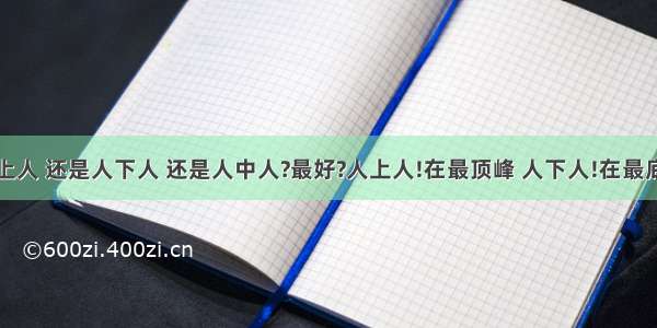 成为 人上人 还是人下人 还是人中人?最好?人上人!在最顶峰 人下人!在最底层 人中