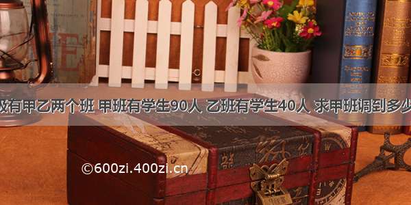 某校七年级有甲乙两个班 甲班有学生90人 乙班有学生40人 求甲班调到多少人到乙班 