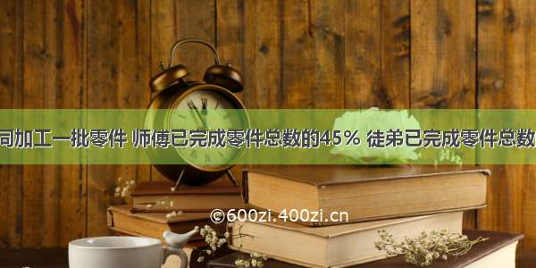 师徒两人共同加工一批零件 师傅已完成零件总数的45% 徒弟已完成零件总数的36% 这时